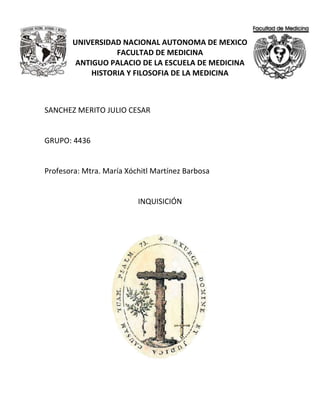 UNIVERSIDAD NACIONAL AUTONOMA DE MEXICO
FACULTAD DE MEDICINA
ANTIGUO PALACIO DE LA ESCUELA DE MEDICINA
HISTORIA Y FILOSOFIA DE LA MEDICINA
SANCHEZ MERITO JULIO CESAR
GRUPO: 4436
Profesora: Mtra. María Xóchitl Martínez Barbosa
INQUISICIÓN
 