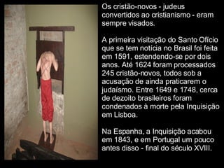 Os cristão-novos - judeus convertidos ao cristianismo - eram sempre visados. A primeira visitação do Santo Ofício que se tem notícia no Brasil foi feita em 1591, estendendo-se por dois anos. Até 1624 foram processados 245 cristão-novos, todos sob a acusação de ainda praticarem o judaísmo. Entre 1649 e 1748, cerca de dezoito brasileiros foram condenados à morte pela Inquisição em Lisboa. Na Espanha, a Inquisição acabou em 1843, e em Portugal um pouco antes disso - final do século XVIII. 