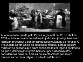 A Inquisição foi criada pelo Papa Gregório IX em 20 de abril de 1233, e tinha o caráter de instituição judicial cujos objetivos eram localizar, processar e sentenciar pessoas culpadas de heresia.   O Tribunal do Santo Ofício da Inquisição mandou para a fogueira milhares de pessoas que eram consideradas hereges (  contrárias ao que é definido pela Igreja Católica ) por praticarem atos considerados bruxaria, heresia ou simplesmente por serem praticantes de outra religião, e não do catolicismo.   
