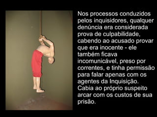 Nos processos conduzidos pelos inquisidores, qualquer denúncia era considerada prova de culpabilidade, cabendo ao acusado provar que era inocente - ele também ficava incomunicável, preso por correntes, e tinha permissão para falar apenas com os agentes da Inquisição. Cabia ao próprio suspeito arcar com os custos de sua prisão. 