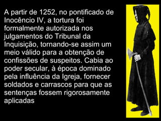 A partir de 1252, no pontificado de Inocêncio IV, a tortura foi formalmente autorizada nos julgamentos do Tribunal da Inquisição, tornando-se assim um meio válido para a obtenção de confissões de suspeitos. Cabia ao poder secular, à época dominado pela influência da Igreja, fornecer soldados e carrascos para que as sentenças fossem rigorosamente aplicadas  
