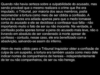 Quando não havia certeza sobre a culpabilidade do acusado, mas sendo provável que o mesmo realizara o crime que lhe era imputado, o Tribunal, por maioria dos seus membros, podia recomendar a tortura como meio de ser obtida a confissão. A tortura às vezes era adiada apenas para que o medo tomasse conta do acusado e ele se decidisse a confessar sua falta - não importando muito o fato de ser ou não inocente. Na verdade, a confissão podia apenas tornar a pena do acusado mais leve, não o livrando em absoluto de ser condenado à morte apesar de confesso - contudo, nesse caso, ele era  beneficiado  com a absolvição, salvando-se assim do inferno. Além de meio válido para o Tribunal Inquisidor obter a confissão de culpa de um suspeito, a tortura era também usada como meio dele indicar nomes de companheiros de heresia - independentemente de ter ou não companheiros, de ser ou não herege. 