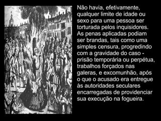 Não havia, efetivamente, qualquer limite de idade ou sexo para uma pessoa ser torturada pelos inquisidores. As penas aplicadas podiam ser brandas, tais como uma simples censura, progredindo com a gravidade do caso - prisão temporária ou perpétua, trabalhos forçados nas galeras, e excomunhão, após o que o acusado era entregue às autoridades seculares encarregadas de providenciar sua execução na fogueira.   