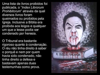 Uma lista de livros proibidos foi publicada, o ” Index Librorum Prohibitorum ” através da qual diversos livros foram queimados ou proibidos pela Igreja. Inclusive a Bíblia era proibida aos leigos e qualquer um que a lesse podia ser condenado por heresia.  O Tribunal era bastante rigoroso quanto à condenação. O réu não tinha direito à saber o porquê e nem por quem havia sido condenado, não tinha direito a defesa e bastavam apenas duas testemunhas como prova.   