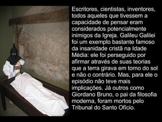 Escritores, cientistas, inventores, todos aqueles que tivessem a capacidade de pensar eram considerados potencialmente inimigos da Igreja. Galileu Galilei foi um exemplo bastante famoso da insanidade cristã na Idade Média: ele foi perseguido por afirmar através de suas teorias que a terra girava em torno do sol e não o contrário. Mas, para ele o episódio não teve mais implicações. Já outros como Giordano Bruno, o pai da filosofia moderna, foram mortos pelo Tribunal do Santo Ofício.  