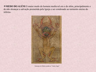MEDO DO ALÉM:O maior medo do homem medieval era o do além, principalmente o
de não alcançar a salvação prometida pela Igreja e ser condenado ao tormento eterno do
inferno.
Ilustração do Diabo contida no “Codex Gigas”
 