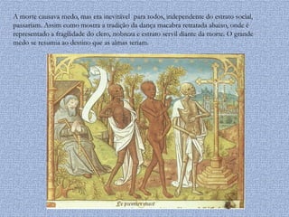 A morte causava medo, mas era inevitável para todos, independente do estrato social,
passariam. Assim como mostra a tradição da dança macabra retratada abaixo, onde é
representado a fragilidade do clero, nobreza e estrato servil diante da morte. O grande
medo se resumia ao destino que as almas teriam.
 