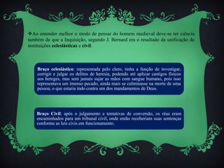 Ao entender melhor o modo de pensar do homem medieval deve-se ter ciência
também de que a Inquisição, segundo J. Bernard era o resultado da unificação de
instituições eclesiásticas e civil.
Braço eclesiástico: representada pelo clero, tinha a função de investigar,
corrigir e julgar os delitos de heresia, podendo até aplicar castigos físicos
aos hereges, mas sem jamais sujar as mãos com sangue humano, pois isso
representava um imenso pecado, ainda mais se culminasse na morte de uma
pessoa, o que estaria indo contra um dos mandamentos de Deus.
Braço Civil: após o julgamento e tentativas de conversão, os réus eram
encaminhados para um tribunal civil, onde então receberiam suas sentenças
conforme as leis civis em funcionamento.
 