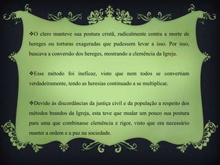 O clero manteve sua postura cristã, radicalmente contra a morte de
hereges ou torturas exageradas que pudessem levar a isso. Por isso,
buscava a conversão dos hereges, mostrando a clemência da Igreja.
Esse método foi ineficaz, visto que nem todos se convertiam
verdadeiramente, tendo as heresias continuado a se multiplicar.
Devido às discordâncias da justiça civil e da população a respeito dos
métodos brandos da Igreja, esta teve que mudar um pouco sua postura
para uma que combinasse clemência e rigor, visto que era necessário
manter a ordem e a paz na sociedade.
 