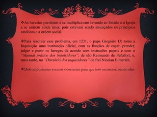 As heresias persistem e se multiplicavam levando ao Estado e a Igreja
a se unirem ainda mais, pois estavam sendo ameaçados os princípios
católicos e a ordem social.
Para resolver esse problema, em 1231, o papa Gregório IX torna a
Inquisição uma instituição oficial, com as funções de caçar, prender,
julgar e punir os hereges de acordo com instruções papais e com o
“Manual prático dos inquisidores”, de são Raimundo de Peñafort, e,
mais tarde, no “Diretório dos inquisidores” de frei Nicolau Eimerich.
Dois importantes eventos ocorreram para que isso ocorresse, sendo eles:
 