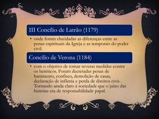 III Concílio de Latrão (1179)
• onde foram elucidadas as diferenças entre as
penas espirituais da Igreja e as temporais do poder
civil.
Concílio de Verona (1184)
• com o objetivo de tomar severas medidas contra
os heréticos. Foram decretadas penas de
banimento, confisco, demolição de casas,
declaração de infâmia e perda de direitos civis .
Tornando ainda claro à sociedade que o juízo das
heresias era de responsabilidade papal.
 