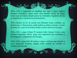 Em 1232 a Inquisição se espalhara por todo o Sacro Império
Romano Germânico, agora como uma intuição oficial da Igreja.
Tendo suas atividades durado pouco na Alemanha e Inglaterra devido
ao surgimento e expansão do protestantismo.
Os tribunais da Fé, de acordo com Bernard, foram confiados aos
dominicanos e franciscanos, tendo ambas as ordens aceitado a missão
da Santa Sé, o que levou muitos frades a serem mortos por hereges.
Em 1263, o papa Urbano IV nomeou João Caetano Ursino como
primeiro inquisidor oficial, cargo esse responsável por coordenar as
investigações e julgamentos dos hereges.
Em 1542 o papa Pulo III aboliu o cargo e atribuiu suas funções à
nova Inquisição Romana, surgida como medida de combate às
religiões protestantes.
 