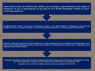 Os hereges mais teimosos eram então enviados aos tribunais civis, onde recebiam a pena de morte por estrangulamento, tendo
seus corpos queimados em seguida. Os que cometiam heresias mais graves eram queimados vivos.
As penas severas serviam de exemplo e poucos recusavam a participar do “ato de fé”.
Ocorrido o julgamento eclesiástico de vários indivíduos, os hereges participavam de um ato publico e solene denominado “auto-
de-fé”, onde eram anunciadas suas sentenças e dado a eles a chance de se arrependerem de suas heresias e se comprometerem ao
seguimento das doutrinas católicas.
Os indiciados mais rebeldes, ou seja, que se recusassem a cooperar com o desenvolvimento do julgamento, eram presos por
medida preventiva e até mesmo torturado. As sentenças mais pesadas só poderiam ser feitas na presença do bispo local.
Tudo iniciava-se por um manifesto que solicitava que os hereges se apresentassem ou que alguém os
delatassem. Os que se apresentassem em um prazo de 15 a 30 dias denominado “Tempo de Graça”
receberiam penas leves.
 