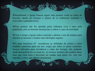 Inicialmente a Igreja buscou seguir uma postura cristã ao tratar da
heresias, dando aos hereges a chance de se redimirem mediante a
conversão e punições leves.
Essa postura não foi apoiada pelos tribunais civis e nem pela
população, pois as heresias ameaçavam a ordem e a paz da sociedade.
Com o tempo a Igreja cedeu à pressão e adotou o uso de torturas para
eliminar as heresias e manter suas ideologias seguras.
O papa Inocêncio IV reconheceu as utilidades da tortura e criou
medidas cautelosas para seu uso: exigiu que todos os meios existentes
fossem utilizados para reconhecer a culpa dos hereges, não podendo
ainda desmembrá-los ou matá-los. As torturas também não podiam durar
mais que meia hora e deveriam ser usadas uma única vez. Isso não
impediu, é claro, que abusos ocorressem.
 