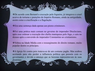De acordo com Bernard a execução pela fogueira, já integrava o cruel
acervo de torturas e punições do Império Romano, ainda na antiguidade,
assim como a crucificação e a flagelação.
Era uma sentença dada apenas aos piores criminosos.
Foi uma prática mais comum no governo do imperador Diocleciano,
após esse ordenar a execução dos chefes maniqueus pelo fogo, e caiu no
desuso após a conversão do imperador Constantino ao cristianismo.
Voltou na Idade Média com o ressurgimento do direito romano, muito
popular dentre os príncipes.
A Igreja foi contra pois tratava-se de um costume pagão. Mas acabou
aceitando para não perder a influencia política que possuía com os
governantes e devido a ameaça que as heresias representavam às suas
doutrinas.
 
