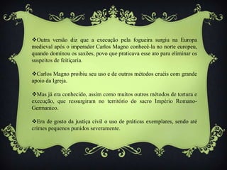 Outra versão diz que a execução pela fogueira surgiu na Europa
medieval após o imperador Carlos Magno conhecê-la no norte europeu,
quando dominou os saxões, povo que praticava esse ato para eliminar os
suspeitos de feitiçaria.
Carlos Magno proibiu seu uso e de outros métodos cruéis com grande
apoio da Igreja.
Mas já era conhecido, assim como muitos outros métodos de tortura e
execução, que ressurgiram no território do sacro Império Romano-
Germanico.
Era de gosto da justiça civil o uso de práticas exemplares, sendo até
crimes pequenos punidos severamente.
 