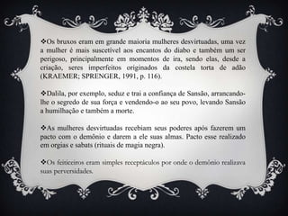 Os bruxos eram em grande maioria mulheres desvirtuadas, uma vez
a mulher é mais suscetível aos encantos do diabo e também um ser
perigoso, principalmente em momentos de ira, sendo elas, desde a
criação, seres imperfeitos originados da costela torta de adão
(KRAEMER; SPRENGER, 1991, p. 116).
Dalila, por exemplo, seduz e trai a confiança de Sansão, arrancando-
lhe o segredo de sua força e vendendo-o ao seu povo, levando Sansão
a humilhação e também a morte.
As mulheres desvirtuadas recebiam seus poderes após fazerem um
pacto com o demônio e darem a ele suas almas. Pacto esse realizado
em orgias e sabats (rituais de magia negra).
Os feiticeiros eram simples receptáculos por onde o demônio realizava
suas perversidades.
 