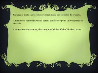 Na terceira parte é dito como proceder diante das suspeitas de bruxaria.
A tortura era permitida para se obter a confissão e punir os praticantes de
bruxaria.
As torturas mais comuns, descritas por Cristine Vieira Vilarino, eram:
 