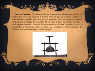 O Esmaga-Cabeças: Os esmaga-cabeças, instrumentos tipicamente medievais,
compunham-se de um capacete e de uma barra na qual se colocava o queixo do
torturado. Em seguida, por meio de um parafuso, ia-se apertando o capacete,
comprimindo a cabeça do indivíduo de encontro à base, no sentido vertical. O
resultado era arrasador: primeiro destroçavam-se os alvéolos dentários; depois, as
mandíbulas; e finalmente, caso a tortura não cessasse, os olhos saltavam das
órbitas e o cérebro vazava pelo crânio fraturado.
 