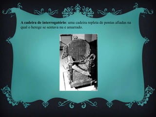 A cadeira de interrogatório: uma cadeira repleta de pontas afiadas na
qual o herege se sentava nu e amarrado.
 