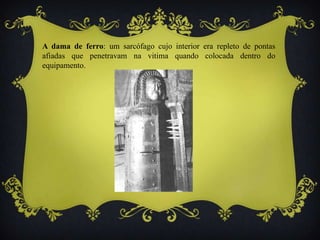 A dama de ferro: um sarcófago cujo interior era repleto de pontas
afiadas que penetravam na vitima quando colocada dentro do
equipamento.
 