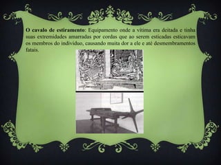 O cavalo de estiramento: Equipamento onde a vítima era deitada e tinha
suas extremidades amarradas por cordas que ao serem esticadas esticavam
os membros do individuo, causando muita dor a ele e até desmembramentos
fatais.
 