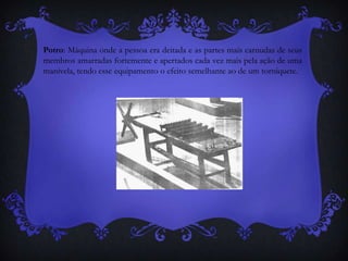 Potro: Máquina onde a pessoa era deitada e as partes mais carnudas de seus
membros amarradas fortemente e apertados cada vez mais pela ação de uma
manivela, tendo esse equipamento o efeito semelhante ao de um torniquete.
 