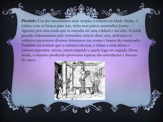Pêndulo: Um dos mecanismos mais simples e comuns na Idade Média. A
vítima, com os braços para traz, tinha seus pulsos amarrados (como
algemas) por uma corda que se estendia até uma roldana e um eixo. A corda
puxada violentamente pelo torturador, através deste eixo, deslocava os
ombros e provocava diversos ferimentos nas costas e braços do condenado.
Também era comum que o carrasco elevasse a vítima a certa altura e
soltasse repentina- mente, interrompendo a queda logo em seguida. Deste
modo, o impacto produzido provocava ruptura das articulações e fraturas
de ossos.
 