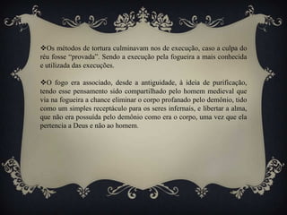 Os métodos de tortura culminavam nos de execução, caso a culpa do
réu fosse “provada”. Sendo a execução pela fogueira a mais conhecida
e utilizada das execuções.
O fogo era associado, desde a antiguidade, à ideia de purificação,
tendo esse pensamento sido compartilhado pelo homem medieval que
via na fogueira a chance eliminar o corpo profanado pelo demônio, tido
como um simples receptáculo para os seres infernais, e libertar a alma,
que não era possuída pelo demônio como era o corpo, uma vez que ela
pertencia a Deus e não ao homem.
 