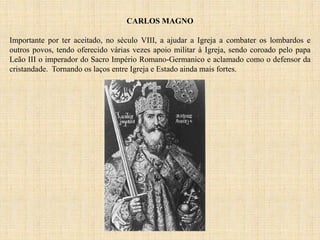 CARLOS MAGNO
Importante por ter aceitado, no século VIII, a ajudar a Igreja a combater os lombardos e
outros povos, tendo oferecido várias vezes apoio militar à Igreja, sendo coroado pelo papa
Leão III o imperador do Sacro Império Romano-Germanico e aclamado como o defensor da
cristandade. Tornando os laços entre Igreja e Estado ainda mais fortes.
 