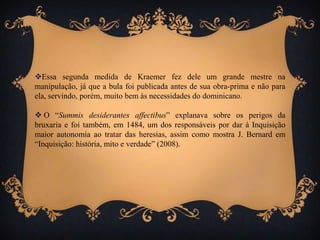 Essa segunda medida de Kraemer fez dele um grande mestre na
manipulação, já que a bula foi publicada antes de sua obra-prima e não para
ela, servindo, porém, muito bem às necessidades do dominicano.
 O “Summis desiderantes affectibus” explanava sobre os perigos da
bruxaria e foi também, em 1484, um dos responsáveis por dar à Inquisição
maior autonomia ao tratar das heresias, assim como mostra J. Bernard em
“Inquisição: história, mito e verdade” (2008).
 