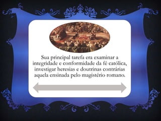 Sua principal tarefa era examinar a
integridade e conformidade da fé católica,
investigar heresias e doutrinas contrárias
aquela ensinada pelo magistério romano.
 