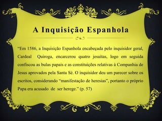 A Inquisição Espanhola
“Em 1586, a Inquisição Espanhola encabeçada pelo inquisidor geral,
Cardeal Quiroga, encarcerou quatro jesuítas, logo em seguida
confiscou as bulas papais e as constituições relativas à Companhia de
Jesus aprovados pela Santa Sé. O inquisidor deu um parecer sobre os
escritos, considerando “manifestação de heresias”, portanto o próprio
Papa era acusado de ser herege.” (p. 57)
 
