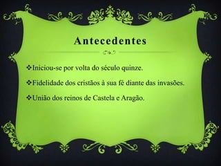 Antecedentes
Iniciou-se por volta do século quinze.
Fidelidade dos cristãos à sua fé diante das invasões.
União dos reinos de Castela e Aragão.
 