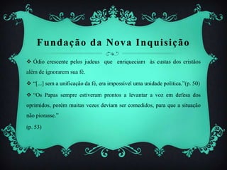 Fundação da Nova Inquisição
 Ódio crescente pelos judeus que enriqueciam às custas dos cristãos
além de ignorarem sua fé.
 “[...] sem a unificação da fé, era impossível uma unidade política.”(p. 50)
 “Os Papas sempre estiveram prontos a levantar a voz em defesa dos
oprimidos, porém muitas vezes deviam ser comedidos, para que a situação
não piorasse.”
(p. 53)
 