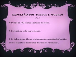 EXPULSÃO DOS JUDEUS E MOUROS
 Decreto de 1492 visando a expulsão dos judeus.
 Conversão ou exílio para os mouros.
 Os judeus convertidos ao cristianismo eram considerados “cristãos-
novos”; enquanto os mouros eram denominados “mouriscos” .
 