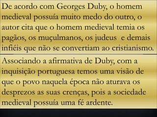 De acordo com Georges Duby, o homem
medieval possuía muito medo do outro, o
autor cita que o homem medieval temia os
pagãos, os muçulmanos, os judeus e demais
infiéis que não se convertiam ao cristianismo.
Associando a afirmativa de Duby, com a
inquisição portuguesa temos uma visão de
que o povo naquela época não aturava os
desprezos as suas crenças, pois a sociedade
medieval possuía uma fé ardente.
 