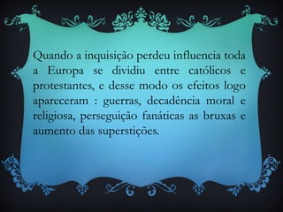 Quando a inquisição perdeu influencia toda
a Europa se dividiu entre católicos e
protestantes, e desse modo os efeitos logo
apareceram : guerras, decadência moral e
religiosa, perseguição fanáticas as bruxas e
aumento das superstições.
 