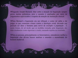 Segundo Joseph Bernard, falar sobre a atuação da Inquisição sempre
gerou muitas polemicas, pois o assunto é analisados por meio de
julgamentos equivocados a respeito da atuação da instituição clerical.
Para Bernard a Inquisição era um tribunal, e como tal cabia a ele
julgar os que cometiam crimes contra a ideologia cristã, devendo sua
punição ser dura o bastante para servir de exemplo à população . E
assim foram, de tal modo que as medidas tomadas pela Inquisição são
tidas atualmente como rigorosas e cruéis, causando repulsa na sociedade.
Para as pessoas, principalmente os historiadores, entenderem melhor a
Inquisição elas devem buscar analisar e entender a mentalidade do
homem medieval.
 