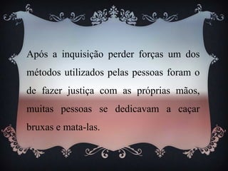 Após a inquisição perder forças um dos
métodos utilizados pelas pessoas foram o
de fazer justiça com as próprias mãos,
muitas pessoas se dedicavam a caçar
bruxas e mata-las.
 
