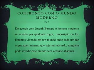 CONFRONTO COM O MUNDO
MODERNO
De acordo com Joseph Bernard o homem moderno
se revolta por qualquer regra, imposição ou lei.
Estamos vivendo em um mundo onde cada um faz
o que quer, mesmo que seja um absurdo, ninguém
pode invadir esse mundo sem verdade absoluta.
 