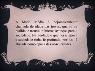 A Idade Média é pejorativamente
chamada de idade das trevas, quanto na
realidade trouxe inúmeros avanços para a
sociedade. Na verdade e que nessa época
a sociedade tinha fé profunda, por isso é
atacada como época das obscuridades.
 