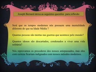 Joseph Bernard deixa as seguintes questões para reflexão
Será que os tempos modernos nós possuem uma mentalidade
diferente do que na Idade Média ?
Quantas pessoas são mortas nas guerras que acontece pelo mundo?
Quantos idosos são descartados, condenados a viver uma vida
solitária?
Nós reprovamos os procederes dos nossos antepassados, mas eles
com certeza ficariam indignados com nossos métodos modernos.
 