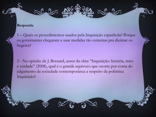 Responda
1 – Quais os procedimentos usados pela Inquisição espanhola? Porque
os governantes chegaram a usar medidas tão extremas pra dizimar os
hegeres?
2 - Na opinião de J. Bernard, autor da obra “Inquisição: história, mito
e verdade” (2008), qual é o grande equivoco que ocorre por conta do
julgamento da sociedade contemporânea a respeito da polêmica
Inquisição?
 
