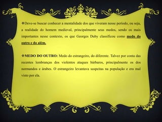 Deve-se buscar conhecer a mentalidade dos que viveram nesse período, ou seja,
a realidade do homem medieval, principalmente seus medos, sendo os mais
importantes nesse contexto, os que Georges Duby classificou como medo do
outro e do além.
MEDO DO OUTRO: Medo do estrangeiro, do diferente. Talvez por conta das
recentes lembranças dos violentos ataques bárbaros, principalmente os dos
normandos e árabes. O estrangeiro levantava suspeitas na população e era mal
visto por ela.
 