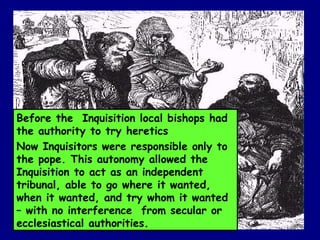 Before the  Inquisition local bishops had the authority to try heretics Now Inquisitors were responsible only to the pope. This autonomy allowed the Inquisition to act as an independent tribunal, able to go where it wanted, when it wanted, and try whom it wanted – with no interference  from secular or ecclesiastical authorities.   