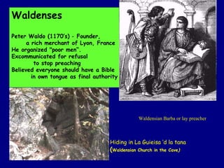Waldenses Peter Waldo (1170’s) ‑ Founder,  a rich merchant of Lyon, France He organized "poor men“.  Excommunicated for refusal  to stop preaching  Believed everyone should have a Bible in own tongue as final authority  Waldensian Barba or lay preacher Hiding in La Guieisa ‘d la tana  ( Waldensian Church in the Cave ) 