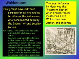 The most infamous incident was the “Piedmont Easter”, when French forces massacred 1,712 Waldensian men, women, and children . Waldensians Few groups have suffered persecution as long and as terrible as the  Waldensians,  who were hunted down by the Inquisition and secular forces.  On June 5, 1561, the town of San Sisto, with its 6,000 inhabitants, was burned.  Prisoners were burned like torches, sold as slaves to the Moors or condemned to die of starvation in the dungeons of Cosenza. The massacre reached its height at Montalto Uffugo on June 11th. On the steps of the parish church, 88 Waldensians were slaughtered one by one, like animals brought to market.  