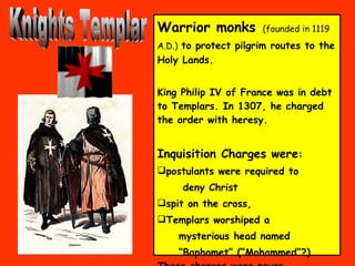 Knights Templar Warrior monks   (founded in 1119 A.D.)   to protect pilgrim routes to the Holy Lands.  King Philip IV of France was in debt to Templars. In 1307, he charged the order with heresy.  Inquisition Charges were :  postulants were required to deny Christ  spit on the cross,  Templars worshiped a  mysterious head named “ Baphomet” (“Mohammed”?) These charges were never proved   