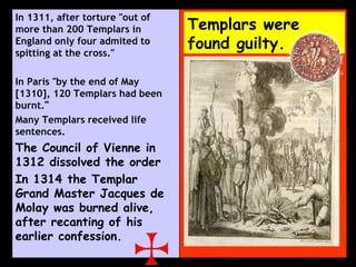 Templars were found guilty. In 1311, after torture "out of more than 200 Templars in England only four admited to spitting at the cross."  In Paris "by the end of May [1310], 120 Templars had been burnt. “ Many Templars received life sentences. The Council of Vienne in 1312 dissolved the order In 1314 the Templar Grand Master Jacques de Molay was burned alive, after recanting of his earlier confession. 